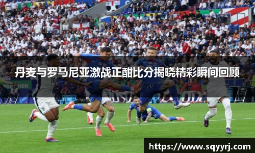 丹麦与罗马尼亚激战正酣比分揭晓精彩瞬间回顾